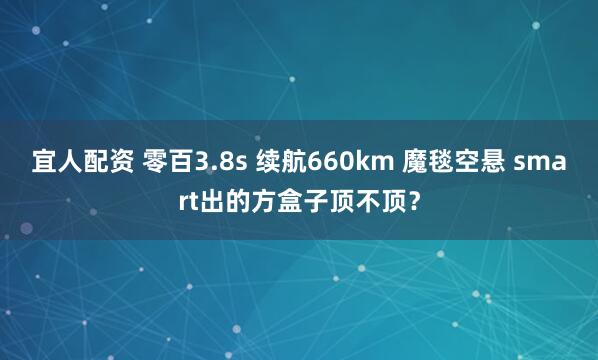 宜人配资 零百3.8s 续航660km 魔毯空悬 smart出的方盒子顶不顶？