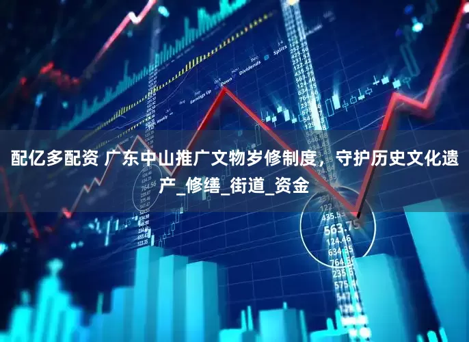 配亿多配资 广东中山推广文物岁修制度，守护历史文化遗产_修缮_街道_资金