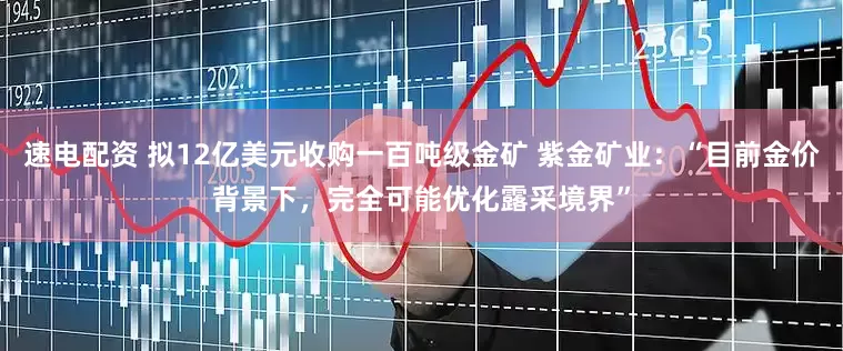 速电配资 拟12亿美元收购一百吨级金矿 紫金矿业：“目前金价背景下，完全可能优化露采境界”