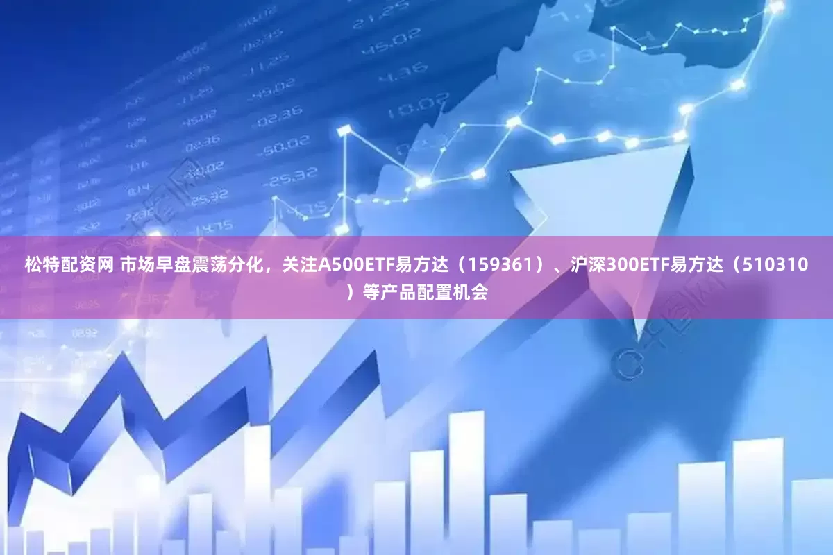 松特配资网 市场早盘震荡分化，关注A500ETF易方达（159361）、沪深300ETF易方达（510310）等产品配置机会