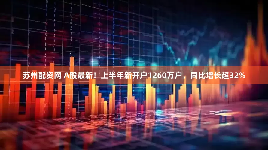 苏州配资网 A股最新！上半年新开户1260万户，同比增长超32%