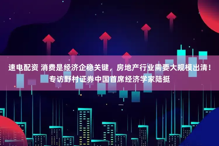 速电配资 消费是经济企稳关键，房地产行业需要大规模出清！专访野村证券中国首席经济学家陆挺