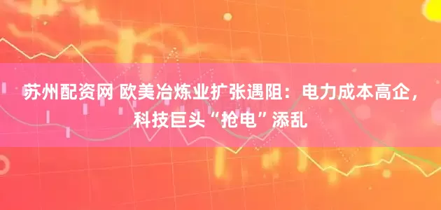 苏州配资网 欧美冶炼业扩张遇阻：电力成本高企，科技巨头“抢电”添乱