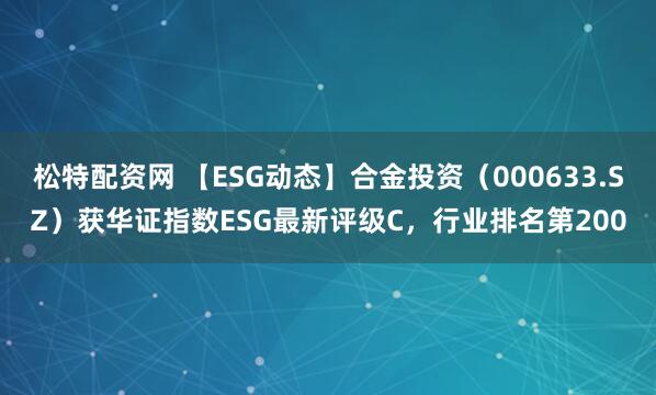 松特配资网 【ESG动态】合金投资（000633.SZ）获华证指数ESG最新评级C，行业排名第200