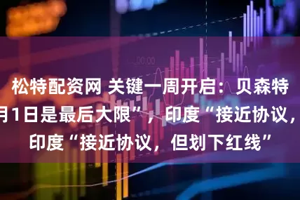 松特配资网 关键一周开启：贝森特也改口称“8月1日是最后大限”，印度“接近协议，但划下红线”