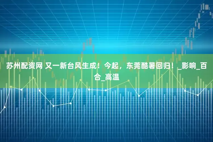 苏州配资网 又一新台风生成！今起，东莞酷暑回归！_影响_百合_高温