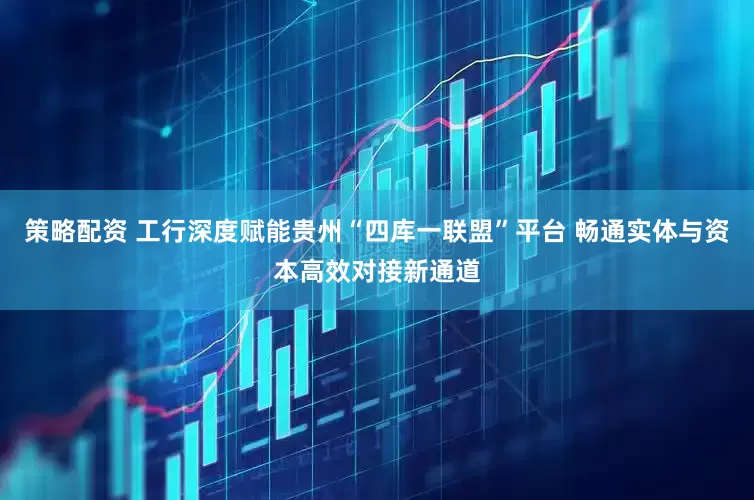 策略配资 工行深度赋能贵州“四库一联盟”平台 畅通实体与资本高效对接新通道