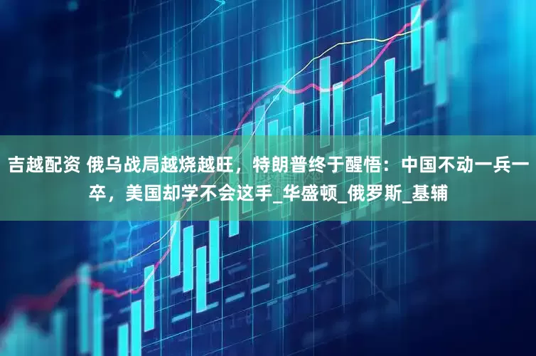 吉越配资 俄乌战局越烧越旺，特朗普终于醒悟：中国不动一兵一卒，美国却学不会这手_华盛顿_俄罗斯_基辅