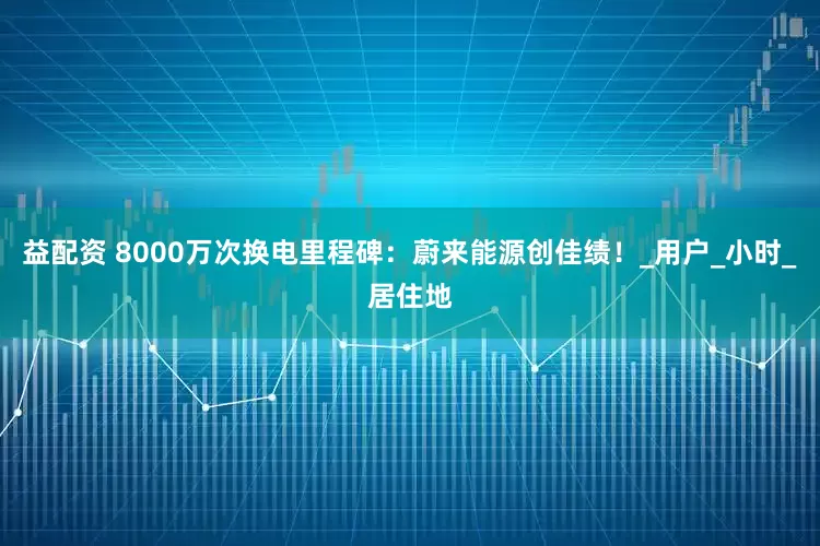 益配资 8000万次换电里程碑：蔚来能源创佳绩！_用户_小时_居住地