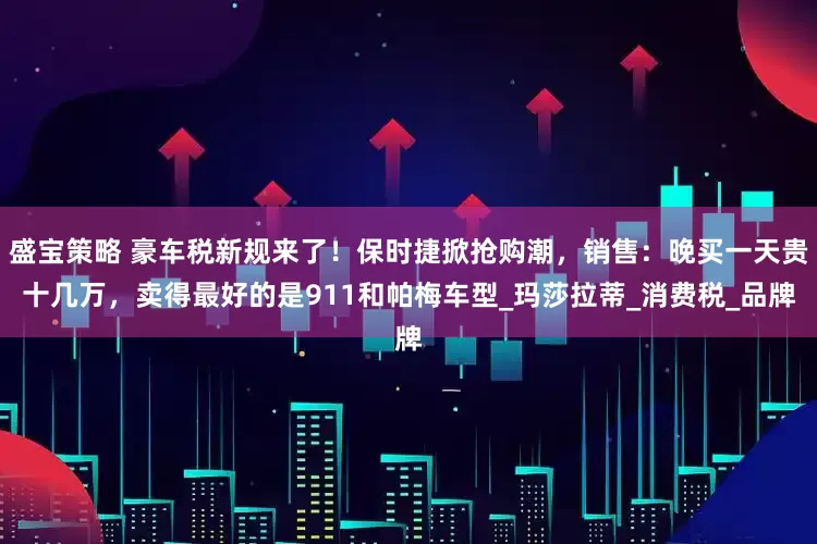盛宝策略 豪车税新规来了！保时捷掀抢购潮，销售：晚买一天贵十几万，卖得最好的是911和帕梅车型_玛莎拉蒂_消费税_品牌
