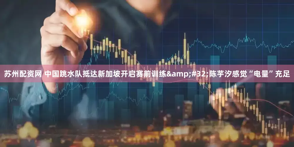 苏州配资网 中国跳水队抵达新加坡开启赛前训练&#32;陈芋汐感觉“电量”充足