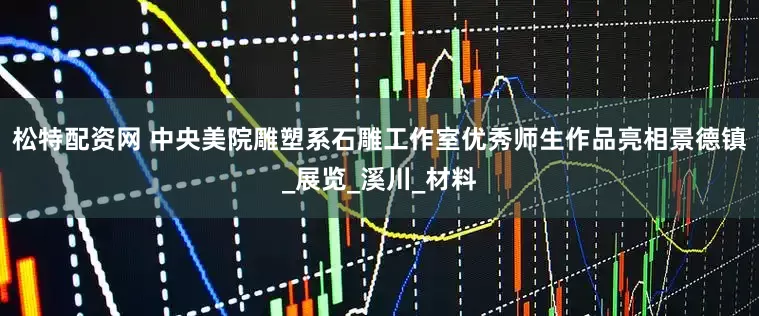 松特配资网 中央美院雕塑系石雕工作室优秀师生作品亮相景德镇_展览_溪川_材料