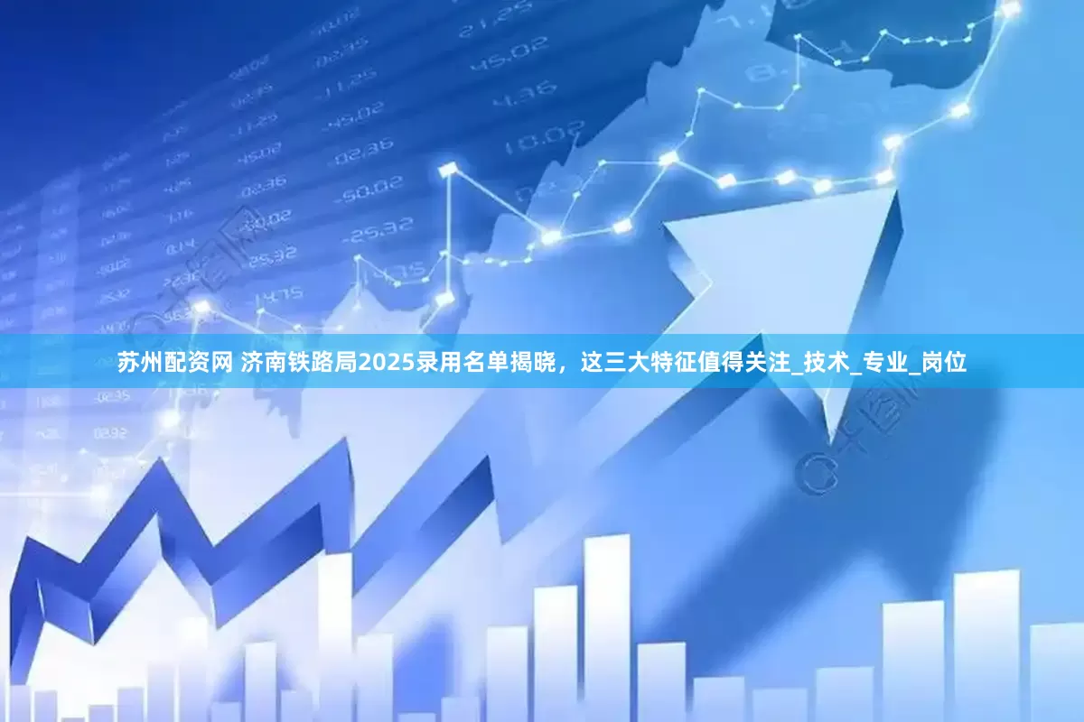 苏州配资网 济南铁路局2025录用名单揭晓，这三大特征值得关注_技术_专业_岗位