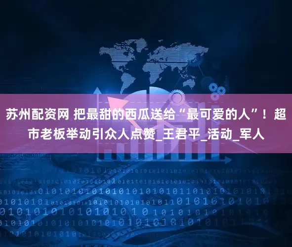 苏州配资网 把最甜的西瓜送给“最可爱的人”！超市老板举动引众人点赞_王君平_活动_军人
