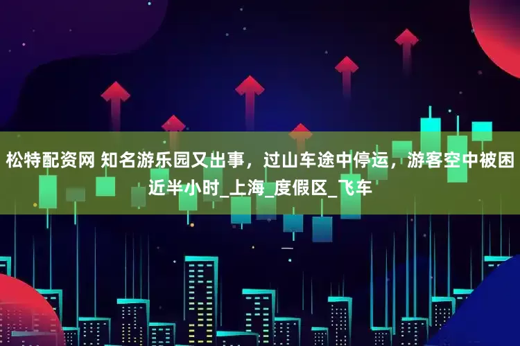 松特配资网 知名游乐园又出事，过山车途中停运，游客空中被困近半小时_上海_度假区_飞车