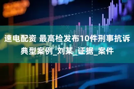 速电配资 最高检发布10件刑事抗诉典型案例_刘某_证据_案件