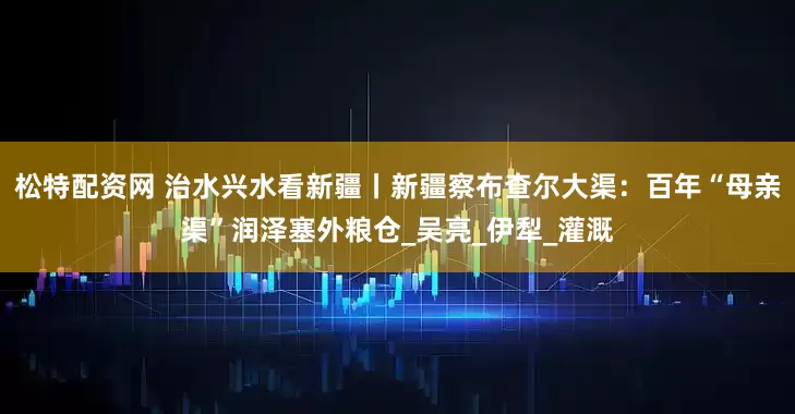松特配资网 治水兴水看新疆丨新疆察布查尔大渠：百年“母亲渠”润泽塞外粮仓_吴亮_伊犁_灌溉