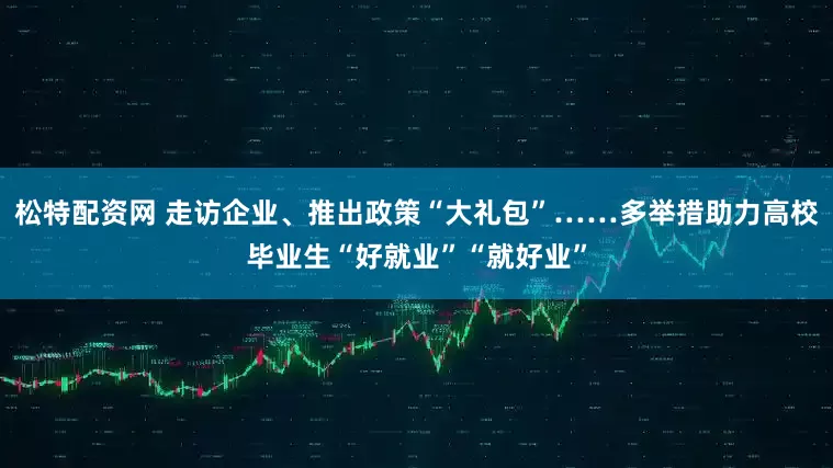 松特配资网 走访企业、推出政策“大礼包”……多举措助力高校毕业生“好就业”“就好业”