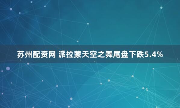 苏州配资网 派拉蒙天空之舞尾盘下跌5.4%