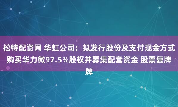松特配资网 华虹公司：拟发行股份及支付现金方式购买华力微97.5%股权并募集配套资金 股票复牌