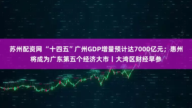 苏州配资网 “十四五”广州GDP增量预计达7000亿元；惠州将成为广东第五个经济大市丨大湾区财经早参