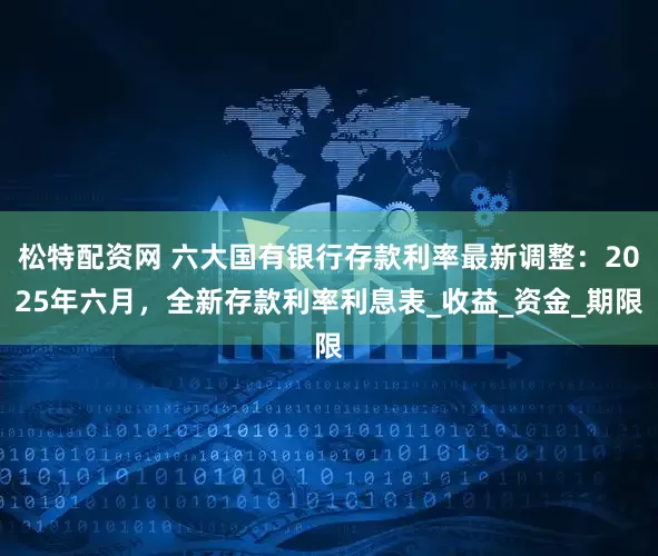 松特配资网 六大国有银行存款利率最新调整：2025年六月，全新存款利率利息表_收益_资金_期限