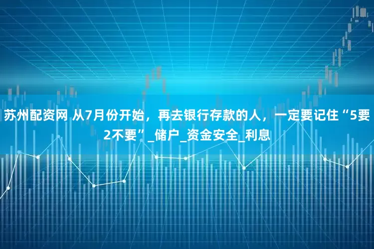苏州配资网 从7月份开始，再去银行存款的人，一定要记住“5要2不要”_储户_资金安全_利息