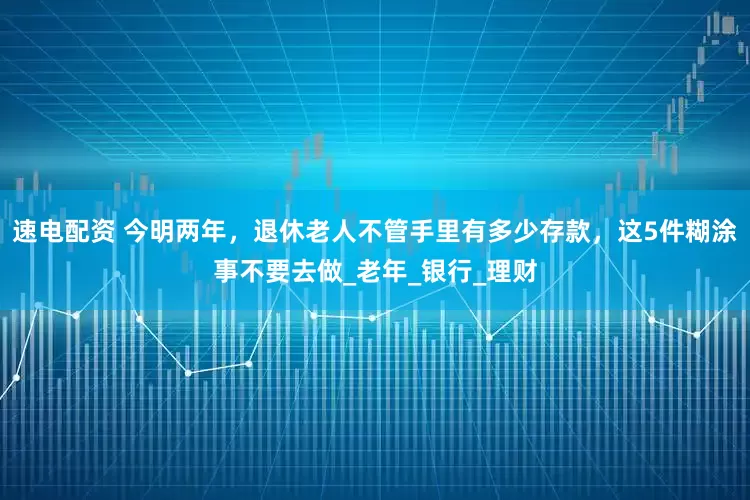 速电配资 今明两年，退休老人不管手里有多少存款，这5件糊涂事不要去做_老年_银行_理财