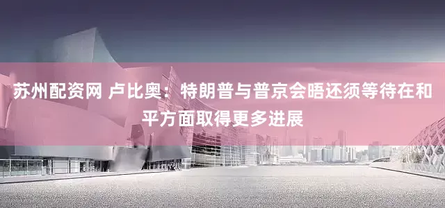 苏州配资网 卢比奥：特朗普与普京会晤还须等待在和平方面取得更多进展