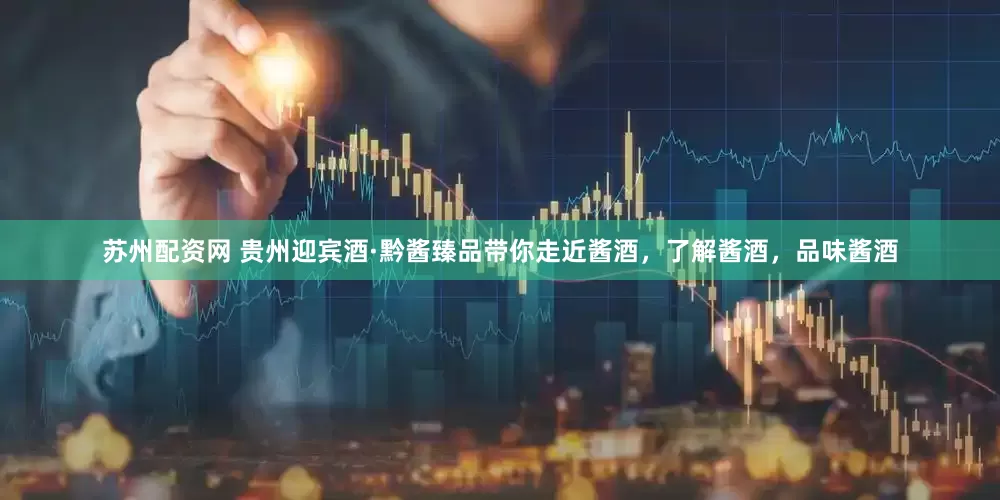 苏州配资网 贵州迎宾酒·黔酱臻品带你走近酱酒，了解酱酒，品味酱酒