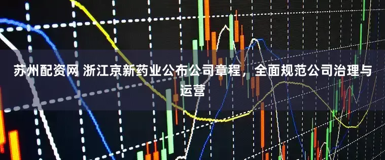 苏州配资网 浙江京新药业公布公司章程，全面规范公司治理与运营
