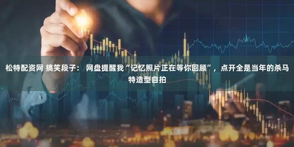 松特配资网 搞笑段子： 网盘提醒我“记忆照片正在等你回顾”，点开全是当年的杀马特造型自拍