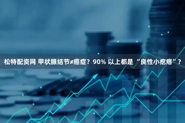 松特配资网 甲状腺结节≠癌症？90% 以上都是 “良性小疙瘩”？