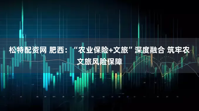 松特配资网 肥西：“农业保险+文旅”深度融合 筑牢农文旅风险保障