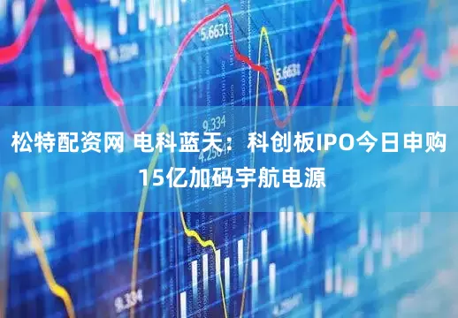 松特配资网 电科蓝天：科创板IPO今日申购 15亿加码宇航电源